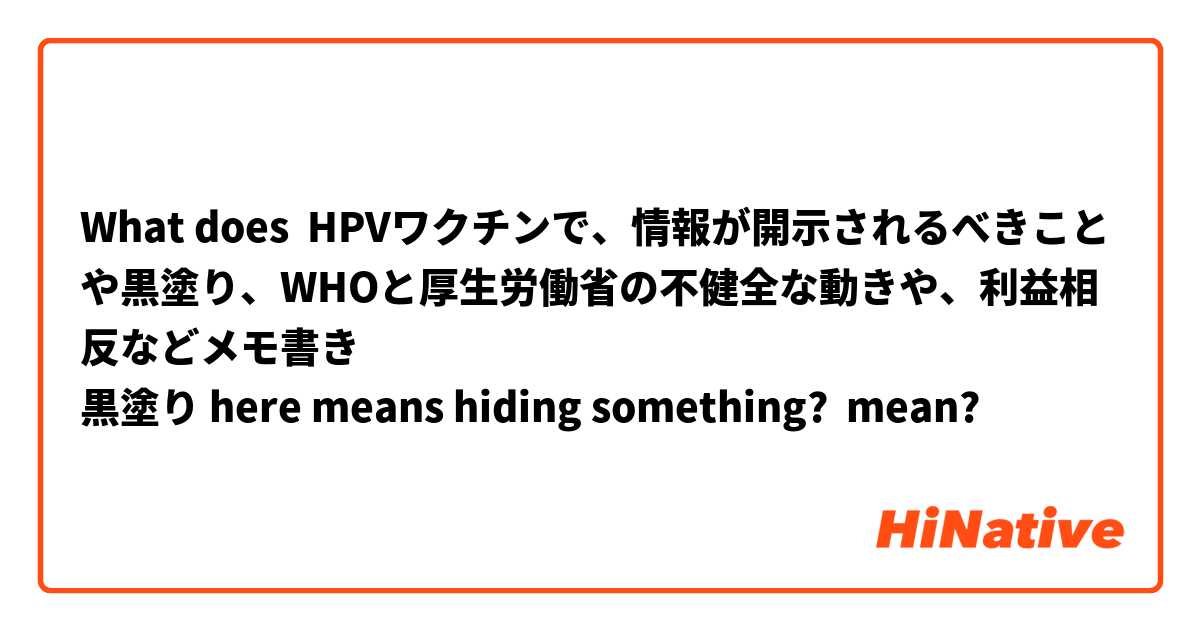 What does HPVワクチンで、情報が開示されるべきことや黒塗り、WHOと厚生労働省の不健全な動きや、利益相反などメモ書き
黒塗り here means hiding something?
 mean?