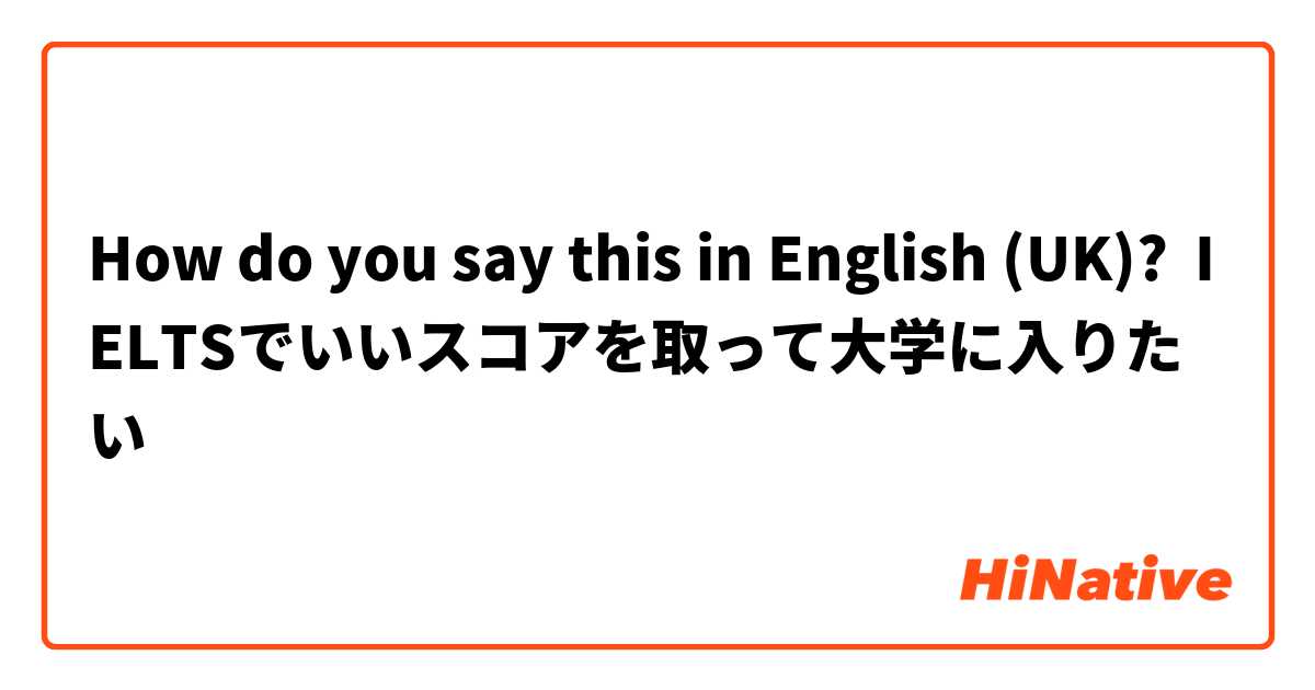 How do you say this in English (UK)? IELTSでいいスコアを取って大学に入りたい