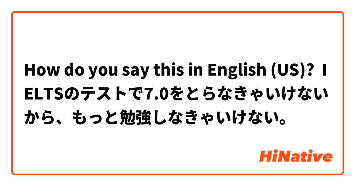 How do you say this in English (US)? IELTSのテストで7.0をとらなきゃいけないから、もっと勉強しなきゃいけない。