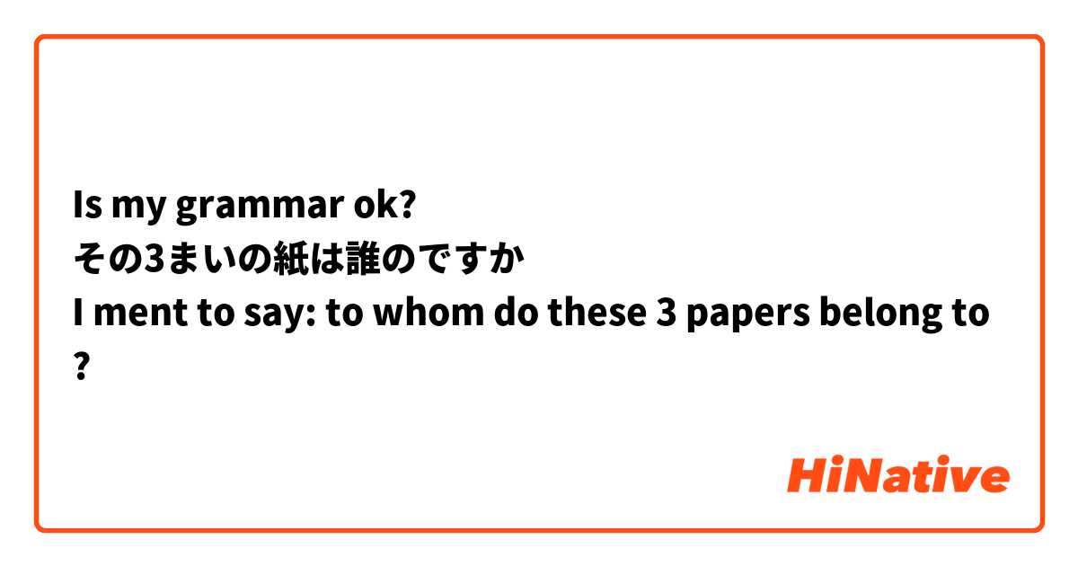 Is my grammar ok?
その3まいの紙は誰のですか
I ment to say: to whom do these 3 papers belong to?