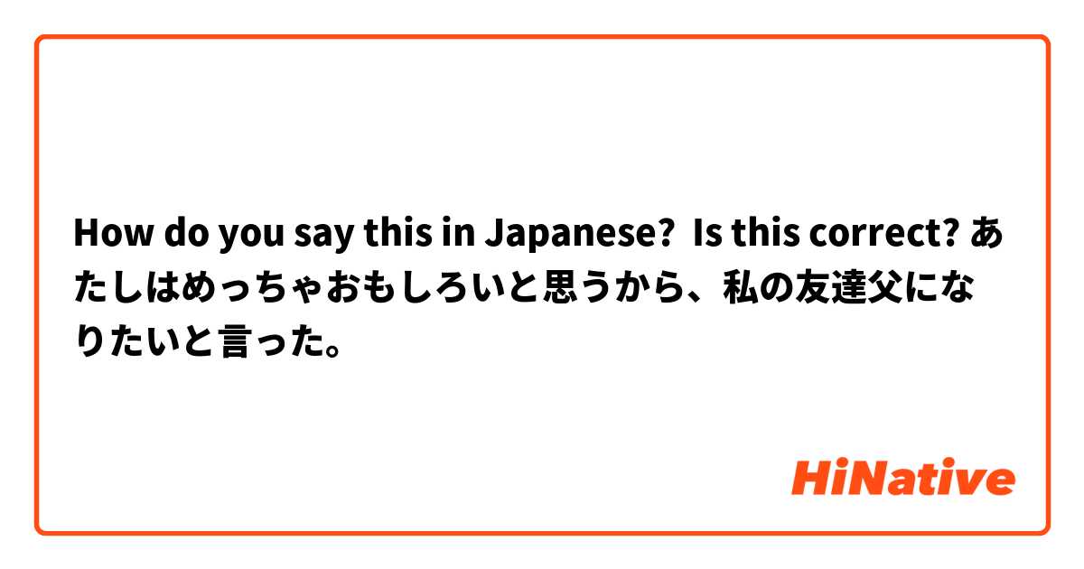 How do you say this in Japanese? Is this correct? あたしはめっちゃおもしろいと思うから、私の友達父になりたいと言った。
