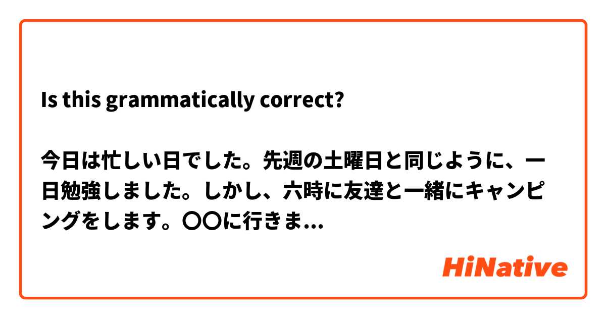 Is this grammatically correct?

今日は忙しい日でした。先週の土曜日と同じように、一日勉強しました。しかし、六時に友達と一緒にキャンピングをします。〇〇に行きます。今、宿題をしていますので、楽しみに行くことができます。昨日、学校で未来の自分へので手紙を書きました。日本語で書きました。私の日本語はとても悪かったですが、もっと上手に書けるようになりたいと思います。

Today was very busy. Just like last week Saturday, I studied the entire day. However, I will be going to meet my friends to go camping at 6. I will be going to 〇〇. Right now, I'm finishing up my homework so I can have fun. Yesterday, at school I wrote a letter to my future self. I wrote it in Japanese. My Japanese was bad, but I hopefully will improve in the future.