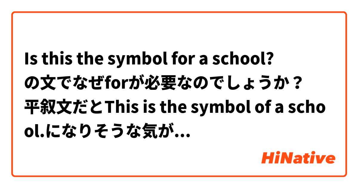 Is this the symbol for a school?
の文でなぜforが必要なのでしょうか？
平叙文だとThis is the symbol of a school.になりそうな気がします。教えてください。