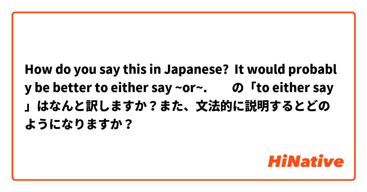 How do you say this in Japanese? It would probably be better to either say ~or~.　　の「to either say」はなんと訳しますか？また、文法的に説明するとどのようになりますか？
