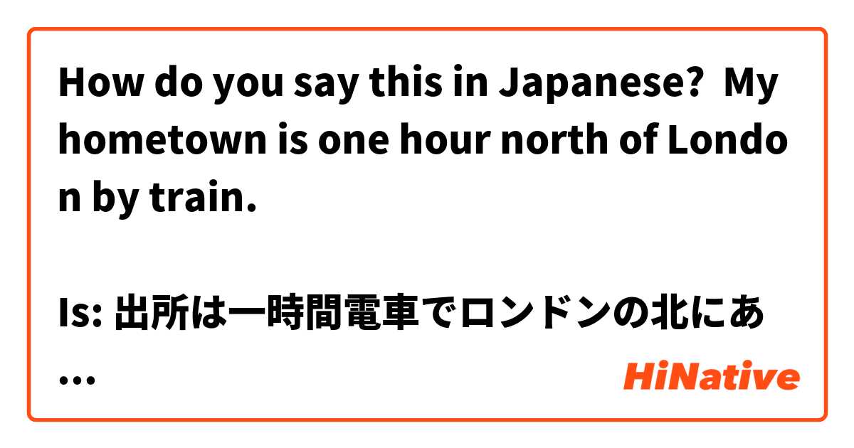 How do you say this in Japanese? My hometown is one hour north of London by train.

Is: 出所は一時間電車でロンドンの北にあります/です/ 掛かります