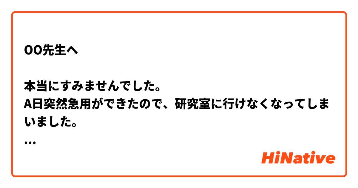 OO先生へ

本当にすみませんでした。
A日突然急用ができたので、研究室に行けなくなってしまいました。
お約束をB日に変更していただけないでしょうか。

ご迷惑をお掛けして申し訳ございません。

XX
-----------------------------
このメールは自然ですか？

もし、文法に何か間違いがありましたら、遠慮なく教えて頂くようお願いしますます。

ありがとうございます。