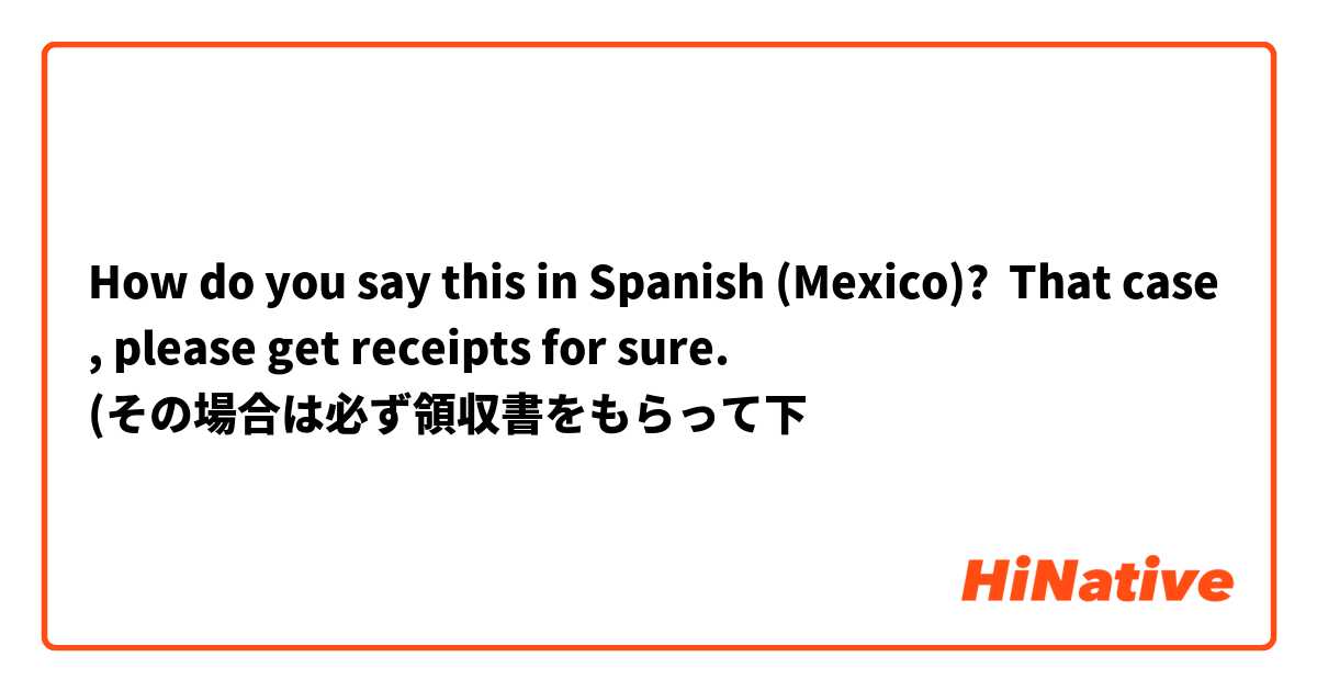 How do you say this in Spanish (Mexico)? That case, please get receipts for sure.
(その場合は必ず領収書をもらって下