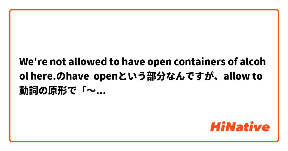 We're not allowed to have open containers of alcohol here.のhave  openという部分なんですが、allow to 動詞の原形で「～することを許す」ですよね。このopenはcontainersにかかる形容詞ということですか。ちなみに、「ここでアルコールを開けることは許されていない」といった訳になっていました。
