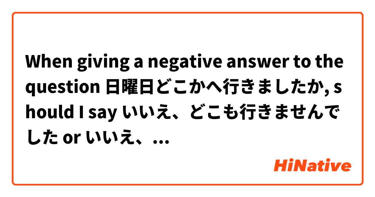 When giving a negative answer to the question 日曜日どこかへ行きましたか, should I say いいえ、どこも行きませんでした or いいえ、どこへも行きませんでした？I guess I'm just confused about whether to remove the "へ" from the answer...