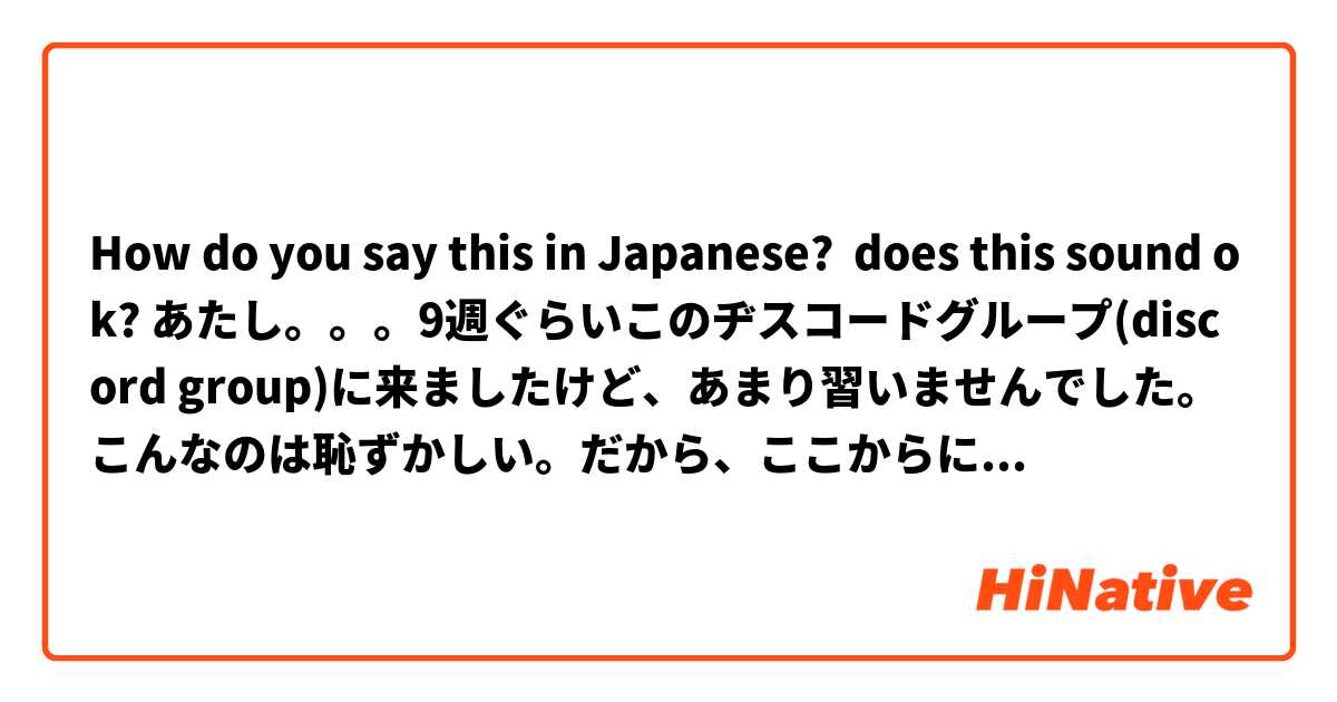 How do you say this in Japanese? does this sound ok? あたし。。。9週ぐらいこのヂスコードグループ(discord group)に来ましたけど、あまり習いませんでした。こんなのは恥ずかしい。だから、ここからに頑張ります！もう学校じゃありません。それから、もっと勉強をできます。