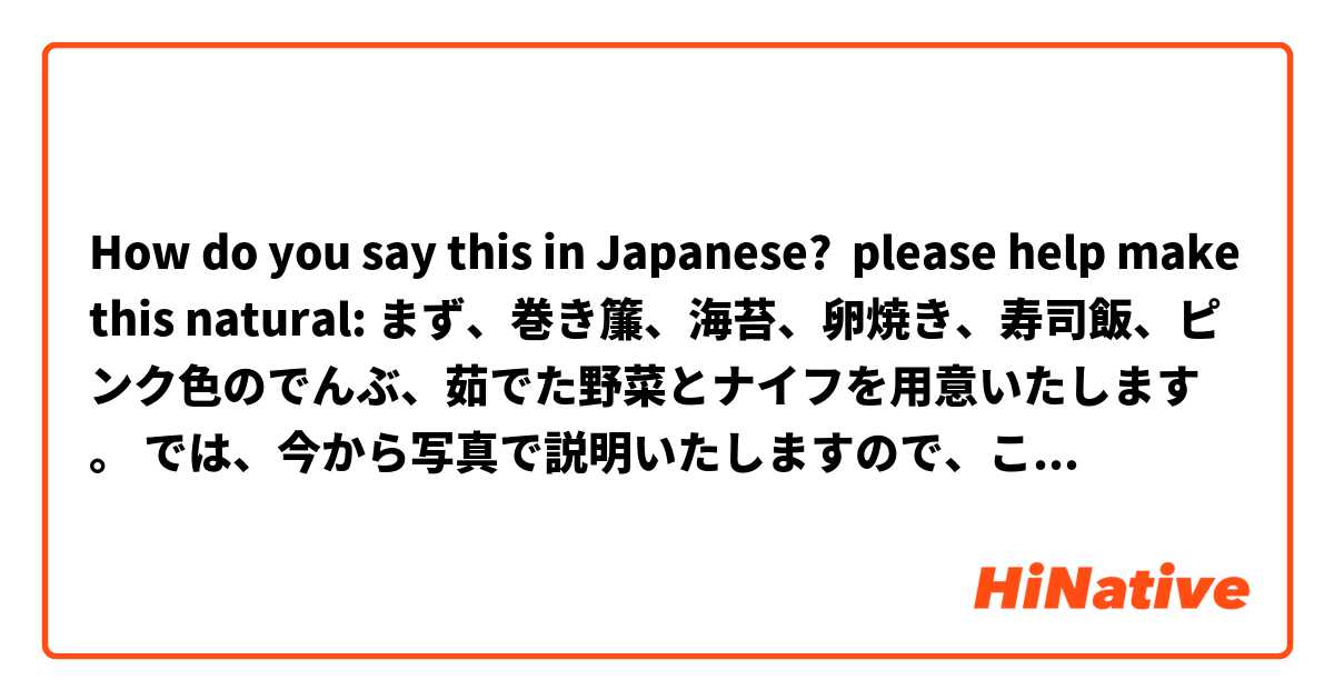 How do you say this in Japanese? please help make this natural: まず、巻き簾、海苔、卵焼き、寿司飯、ピンク色のでんぶ、茹でた野菜とナイフを用意いたします。 では、今から写真で説明いたしますので、こちらをよくごらん下さい。 