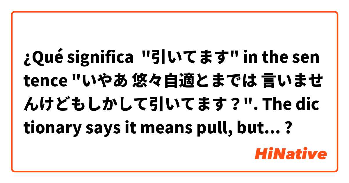 ¿Qué significa "引いてます" in the sentence "いやあ 悠々自適とまでは 言いませんけどもしかして引いてます？". The dictionary says it means pull, but I can't quite fit this meaning into the sentence.?