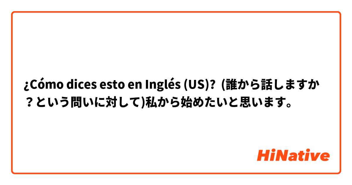 ¿Cómo dices esto en Inglés (US)? (誰から話しますか？という問いに対して)私から始めたいと思います。