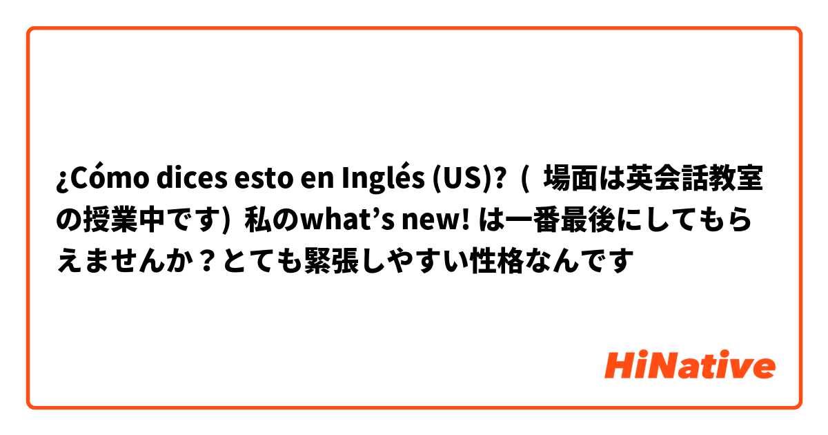 ¿Cómo dices esto en Inglés (US)? (  場面は英会話教室の授業中です)  私のwhat’s new! は一番最後にしてもらえませんか？とても緊張しやすい性格なんです