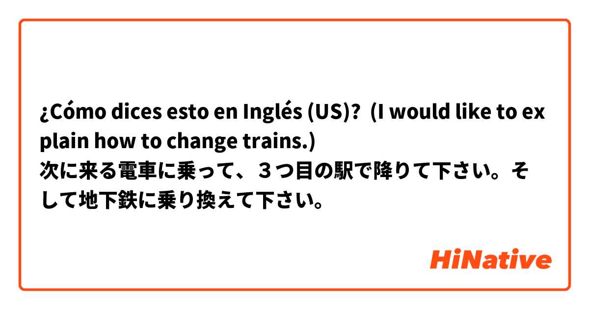 ¿Cómo dices esto en Inglés (US)? (I would like to explain how to change trains.)
次に来る電車に乗って、３つ目の駅で降りて下さい。そして地下鉄に乗り換えて下さい。 