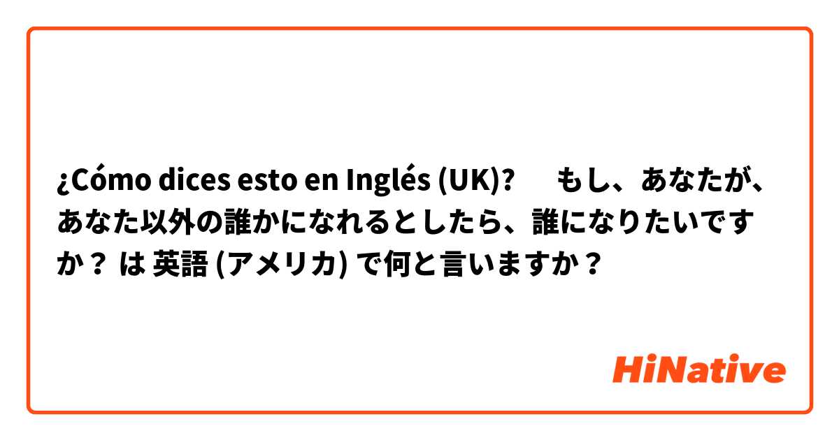 ¿Cómo dices esto en Inglés (UK)? ‎もし、あなたが、あなた以外の誰かになれるとしたら、誰になりたいですか？ は 英語 (アメリカ) で何と言いますか？