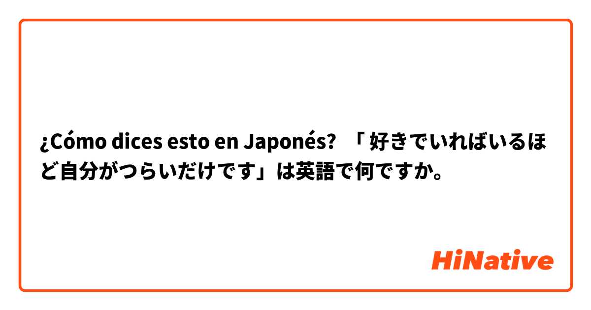 ¿Cómo dices esto en Japonés? 「 好きでいればいるほど自分がつらいだけです」は英語で何ですか。




