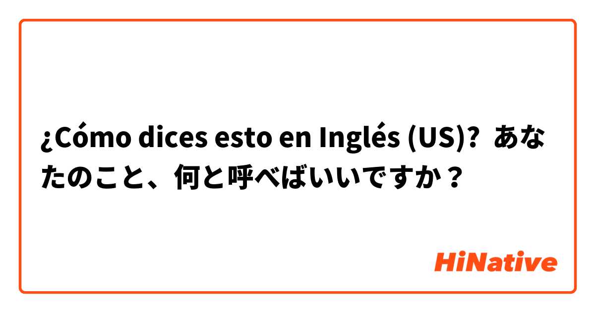 ¿Cómo dices esto en Inglés (US)? あなたのこと、何と呼べばいいですか？