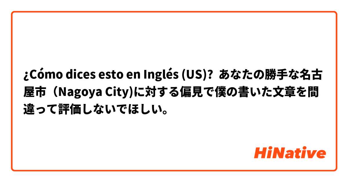 ¿Cómo dices esto en Inglés (US)? あなたの勝手な名古屋市（Nagoya City)に対する偏見で僕の書いた文章を間違って評価しないでほしい。