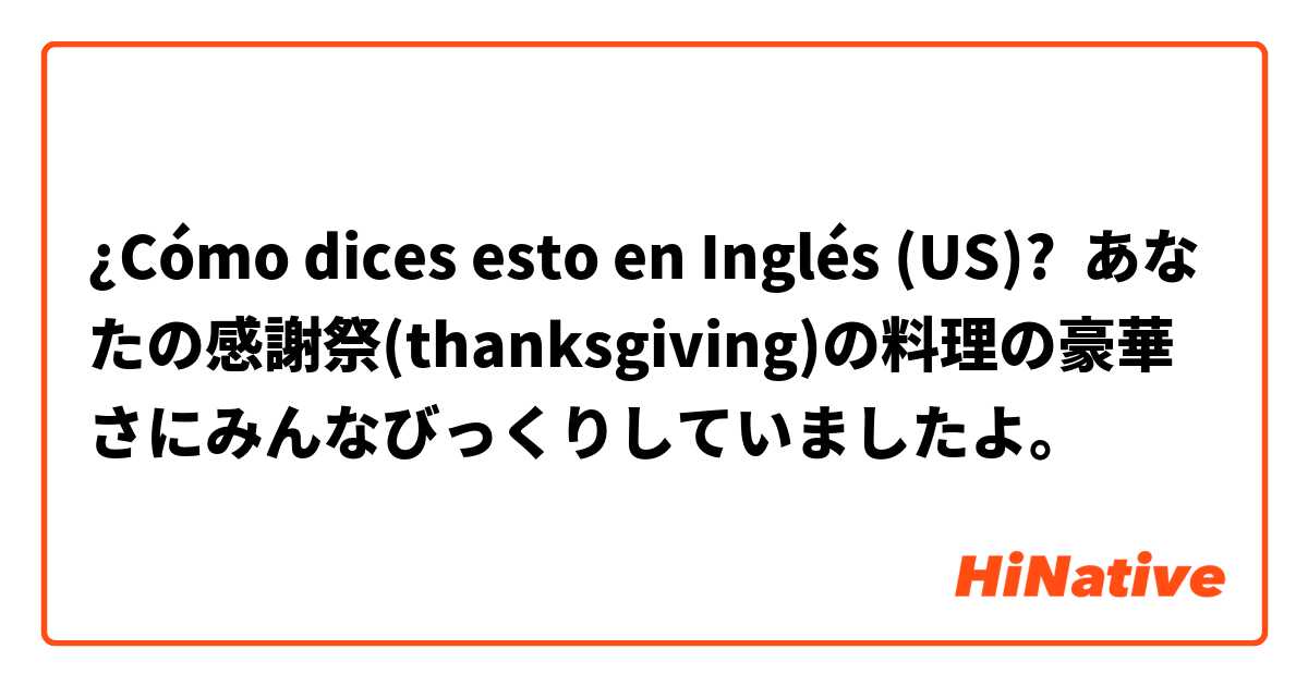 ¿Cómo dices esto en Inglés (US)? あなたの感謝祭(thanksgiving)の料理の豪華さにみんなびっくりしていましたよ。