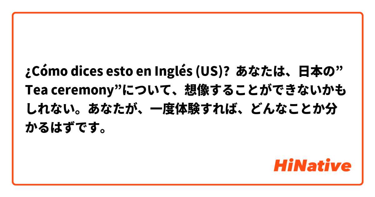 ¿Cómo dices esto en Inglés (US)? あなたは、日本の”Tea ceremony”について、想像することができないかもしれない。あなたが、一度体験すれば、どんなことか分かるはずです。