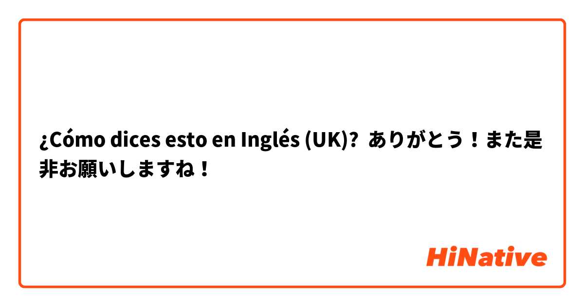 ¿Cómo dices esto en Inglés (UK)? ありがとう！また是非お願いしますね！