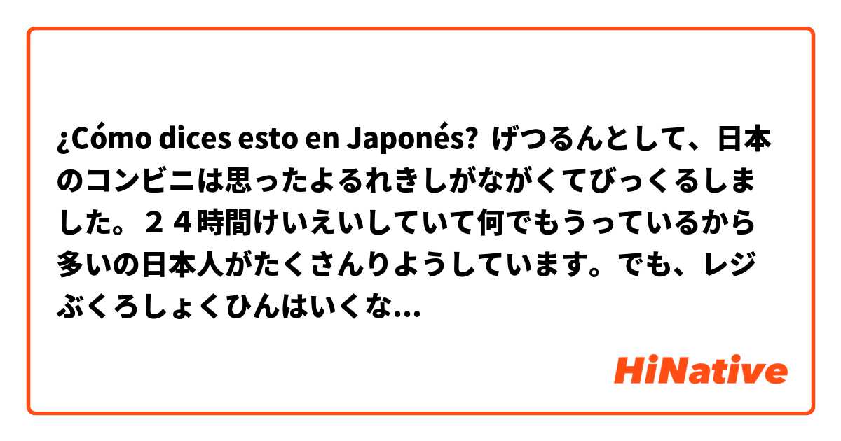 ¿Cómo dices esto en Japonés? げつるんとして、日本のコンビニは思ったよるれきしがながくてびっくるしました。２４時間けいえいしていて何でもうっているから多いの日本人がたくさんりようしています。でも、レジぶくろしょくひんはいくなどのかんきょうもんだいもあります。
