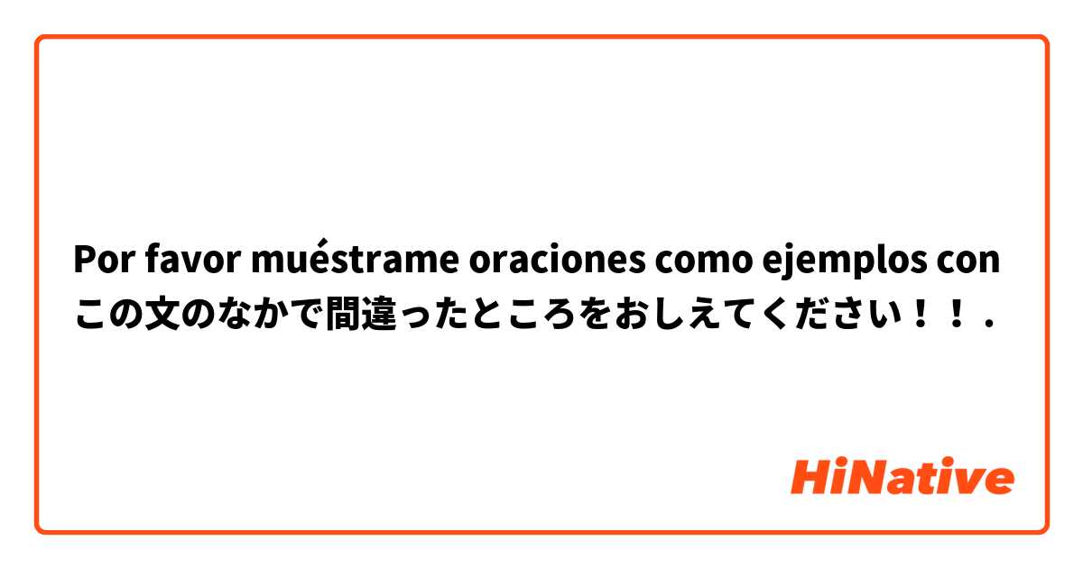 Por favor muéstrame oraciones como ejemplos con この文のなかで間違ったところをおしえてください！！.