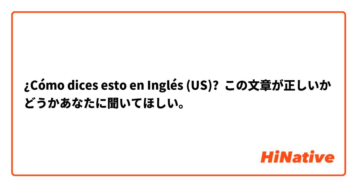 ¿Cómo dices esto en Inglés (US)? この文章が正しいかどうかあなたに聞いてほしい。