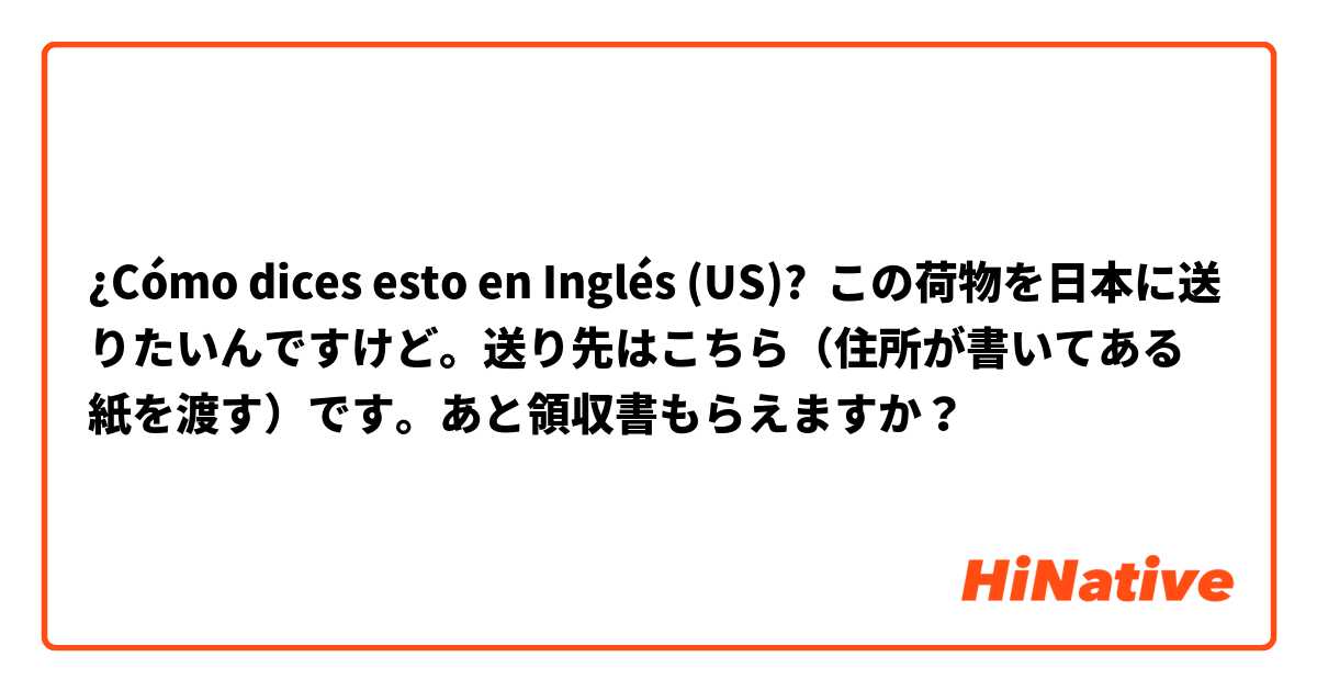 ¿Cómo dices esto en Inglés (US)? この荷物を日本に送りたいんですけど。送り先はこちら（住所が書いてある紙を渡す）です。あと領収書もらえますか？