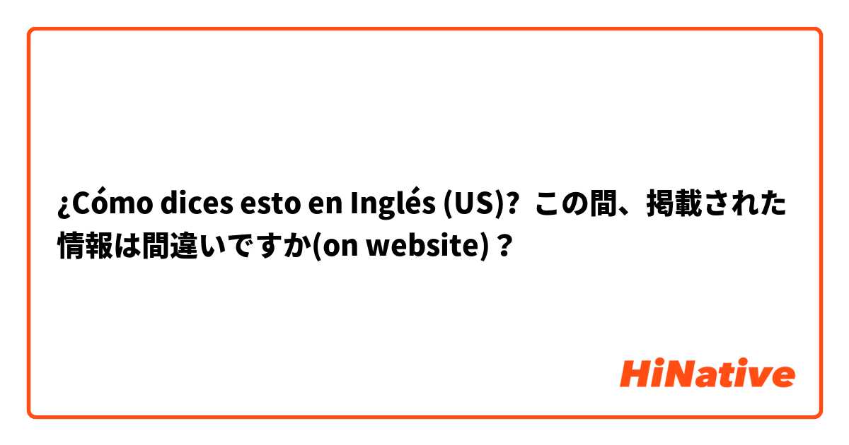 ¿Cómo dices esto en Inglés (US)? この間、掲載された情報は間違いですか(on website)？