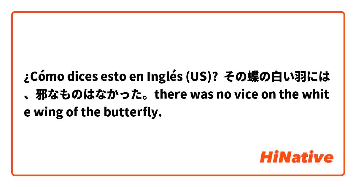 ¿Cómo dices esto en Inglés (US)? その蝶の白い羽には、邪なものはなかった。there was no vice on the white wing of the butterfly.
