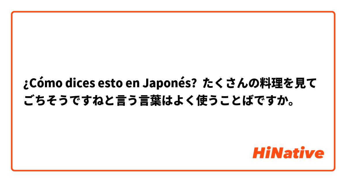 ¿Cómo dices esto en Japonés? たくさんの料理を見てごちそうですねと言う言葉はよく使うことばですか。
