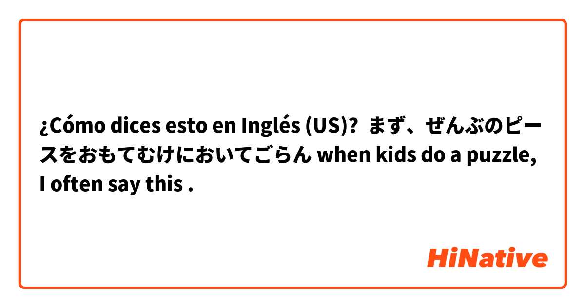 ¿Cómo dices esto en Inglés (US)? まず、ぜんぶのピースをおもてむけにおいてごらん when kids do a puzzle, I often say this . 