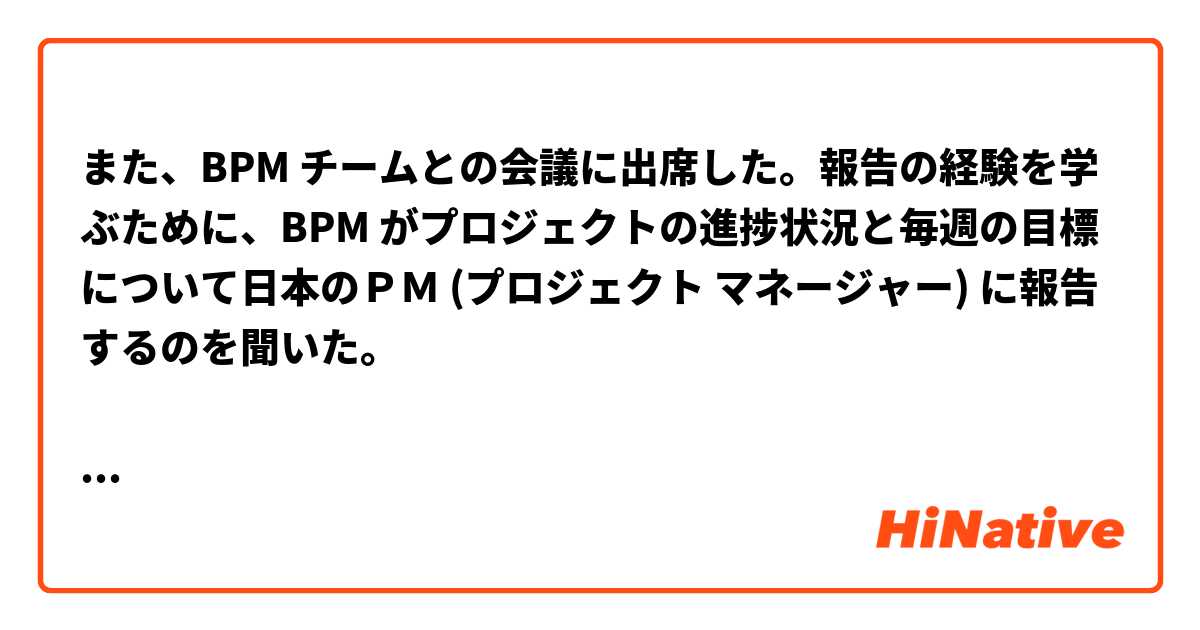 また、BPM チームとの会議に出席した。報告の経験を学ぶために、BPM がプロジェクトの進捗状況と毎週の目標について日本のＰＭ (プロジェクト マネージャー) に報告するのを聞いた。

意味は分かりやすいですか？文章は正しいですか？教えてください。