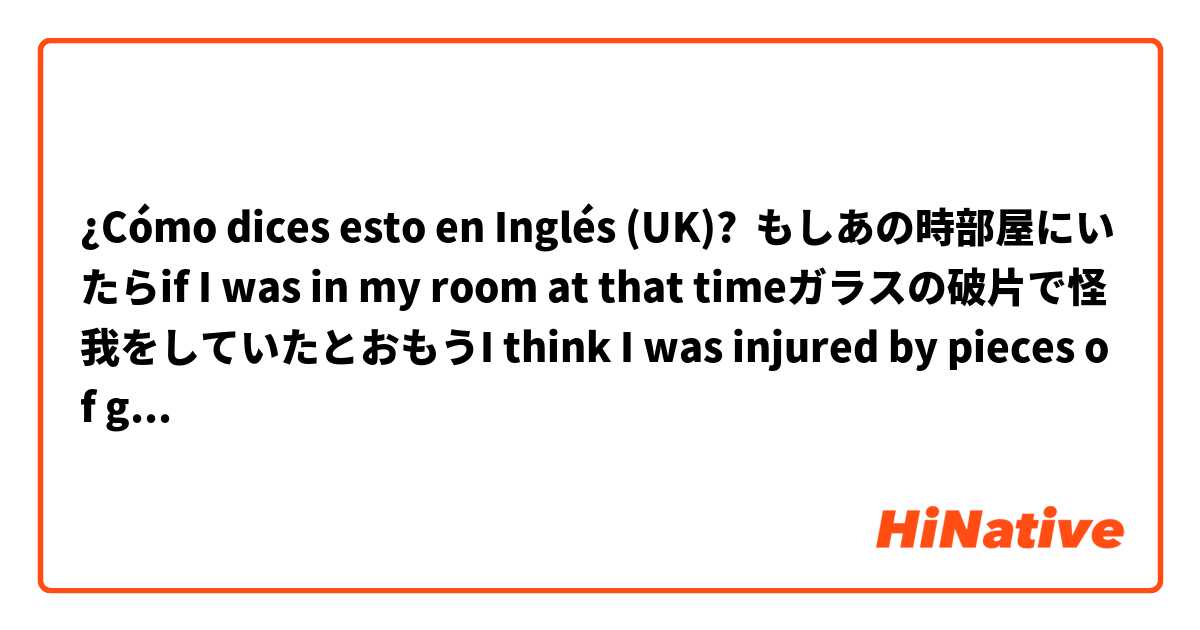 ¿Cómo dices esto en Inglés (UK)? もしあの時部屋にいたらif I was in my room at that timeガラスの破片で怪我をしていたとおもうI think I was injured by pieces of glass