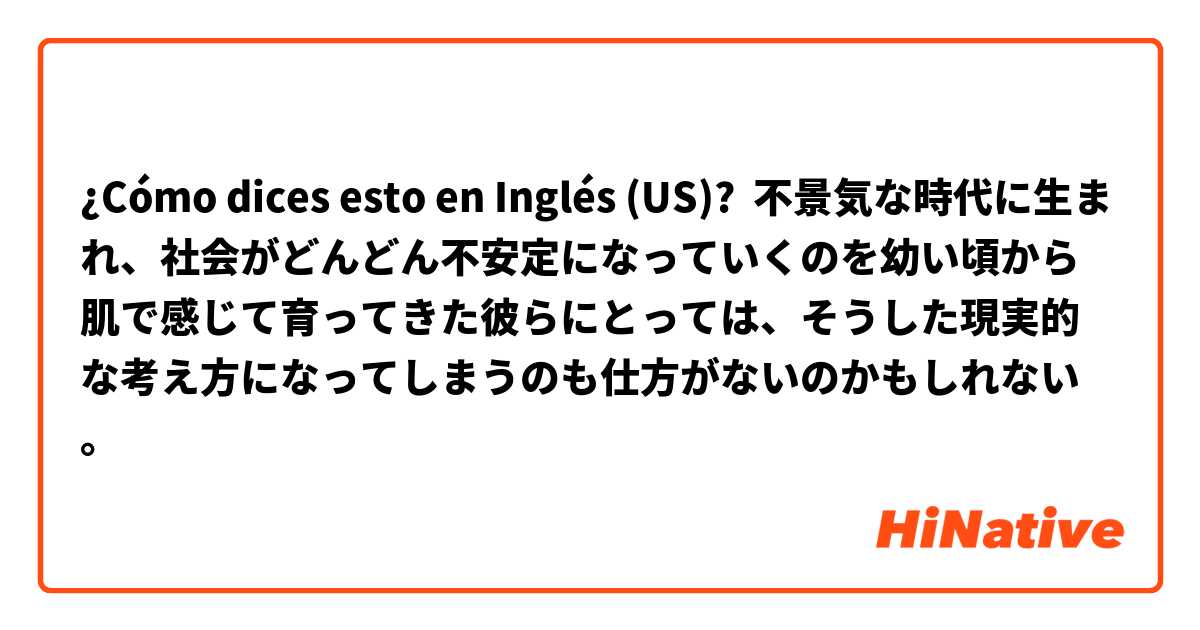 ¿Cómo dices esto en Inglés (US)? 不景気な時代に生まれ、社会がどんどん不安定になっていくのを幼い頃から肌で感じて育ってきた彼らにとっては、そうした現実的な考え方になってしまうのも仕方がないのかもしれない。