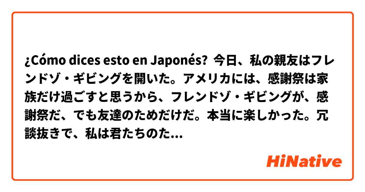 ¿Cómo dices esto en Japonés? 今日、私の親友はフレンドゾ・ギビングを開いた。アメリカには、感謝祭は家族だけ過ごすと思うから、フレンドゾ・ギビングが、感謝祭だ、でも友達のためだけだ。本当に楽しかった。冗談抜きで、私は君たちのためにから、もう生きて続くことだ。ありがとう。