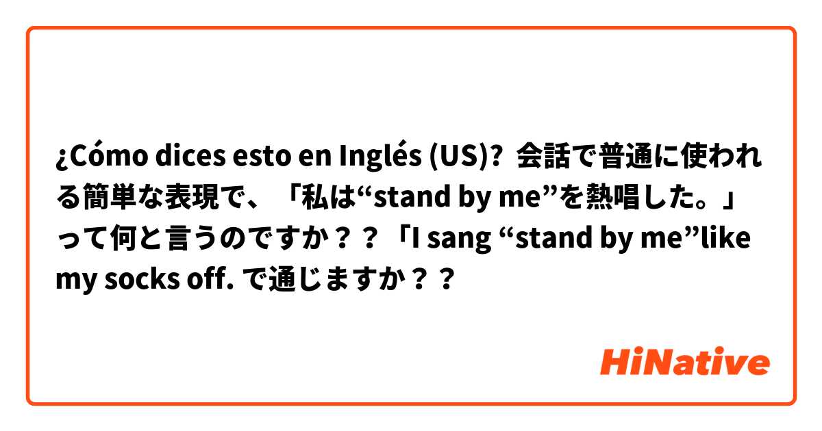 ¿Cómo dices esto en Inglés (US)? 会話で普通に使われる簡単な表現で、「私は“stand by me”を熱唱した。」って何と言うのですか？？「I sang “stand by me”like my socks off. で通じますか？？
