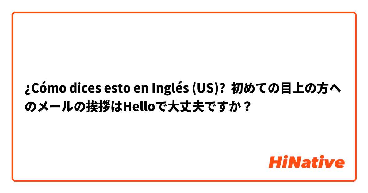 ¿Cómo dices esto en Inglés (US)? 初めての目上の方へのメールの挨拶はHelloで大丈夫ですか？