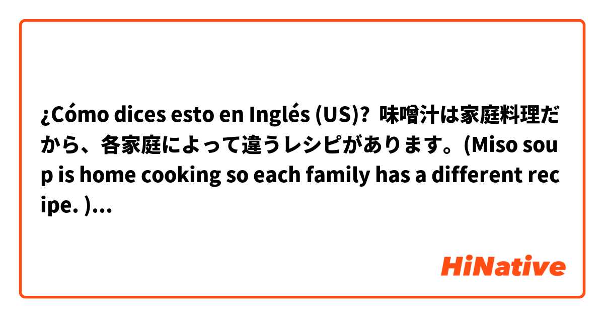 ¿Cómo dices esto en Inglés (US)? 味噌汁は家庭料理だから、各家庭によって違うレシピがあります。(Miso soup is home cooking so each family has a different recipe. )でも、どの家庭も味噌をベースに作ってあります。私の家では、サツマイモやニンジンを入れます。