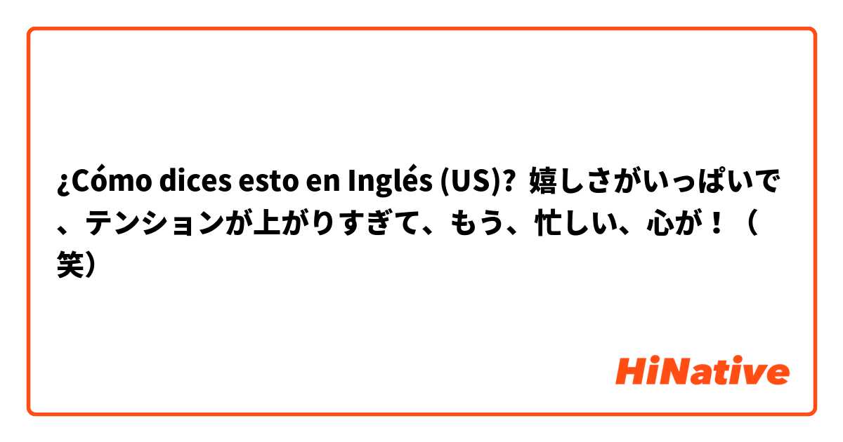 ¿Cómo dices esto en Inglés (US)? 嬉しさがいっぱいで、テンションが上がりすぎて、もう、忙しい、心が！（笑）