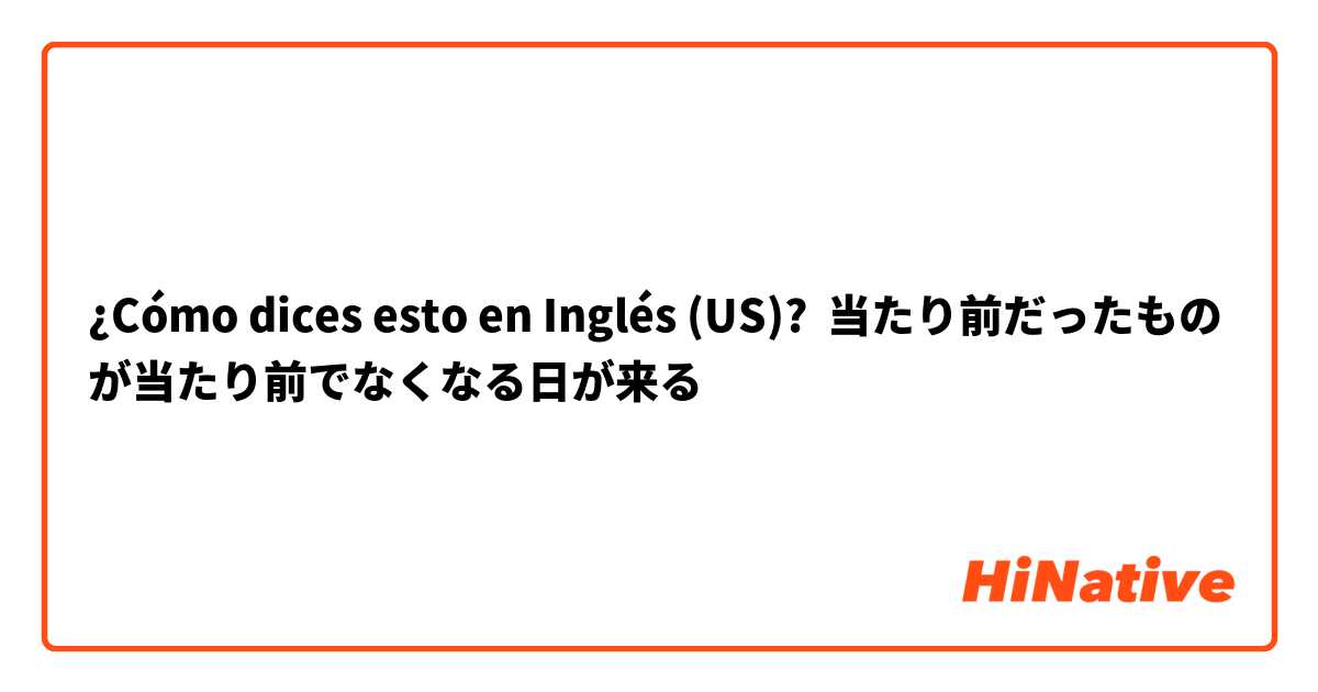 ¿Cómo dices esto en Inglés (US)? 当たり前だったものが当たり前でなくなる日が来る