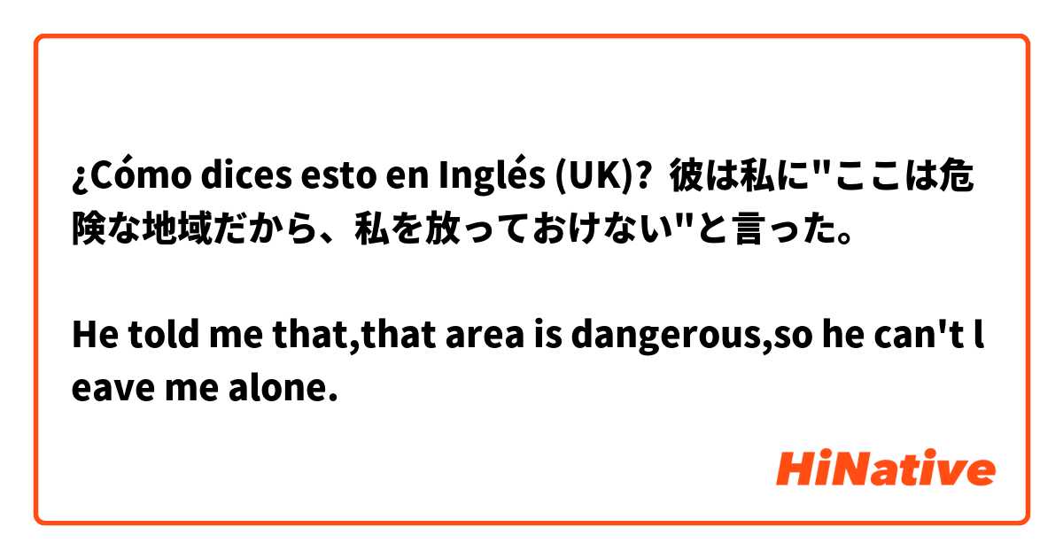 ¿Cómo dices esto en Inglés (UK)? 彼は私に"ここは危険な地域だから、私を放っておけない"と言った。

He told me that,that area is dangerous,so he can't leave me alone. 
