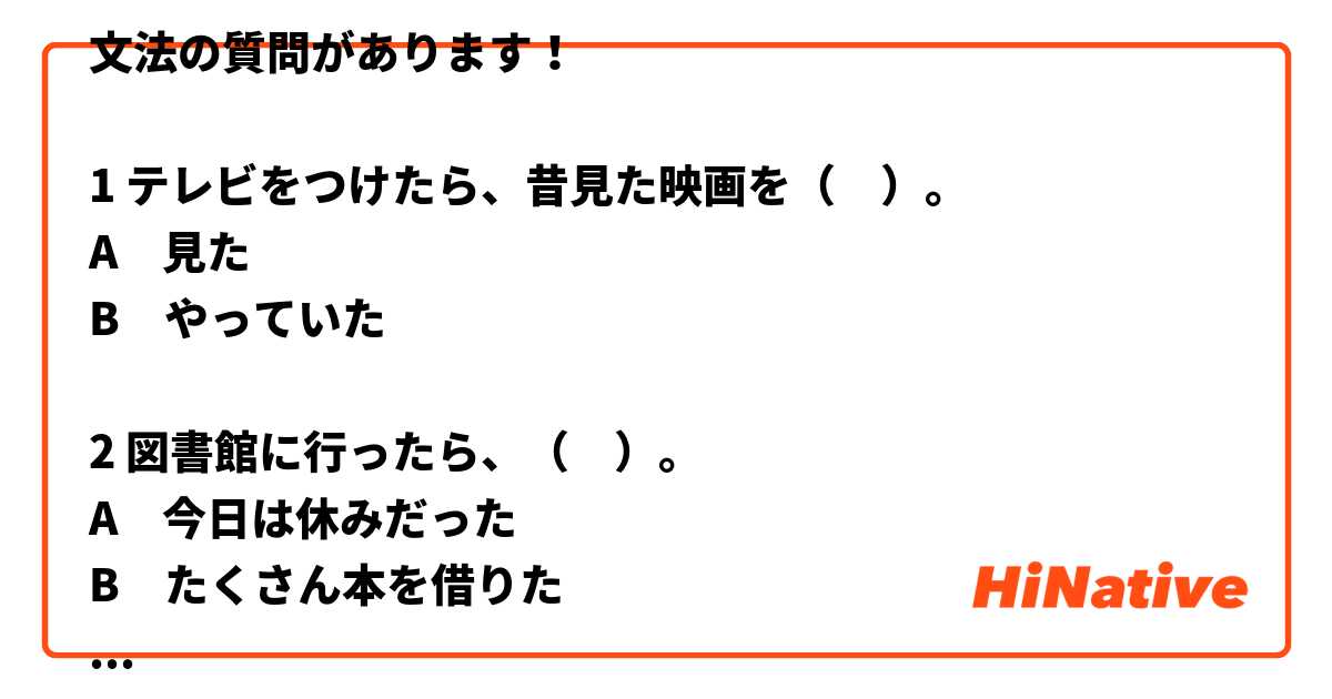 文法の質問があります！

1 テレビをつけたら、昔見た映画を（　）。
A　見た
B　やっていた

2 図書館に行ったら、（　）。
A　今日は休みだった
B　たくさん本を借りた

教科書に書いてあるように、正解は
1 = B
2 = A
でも、理由が分からない。