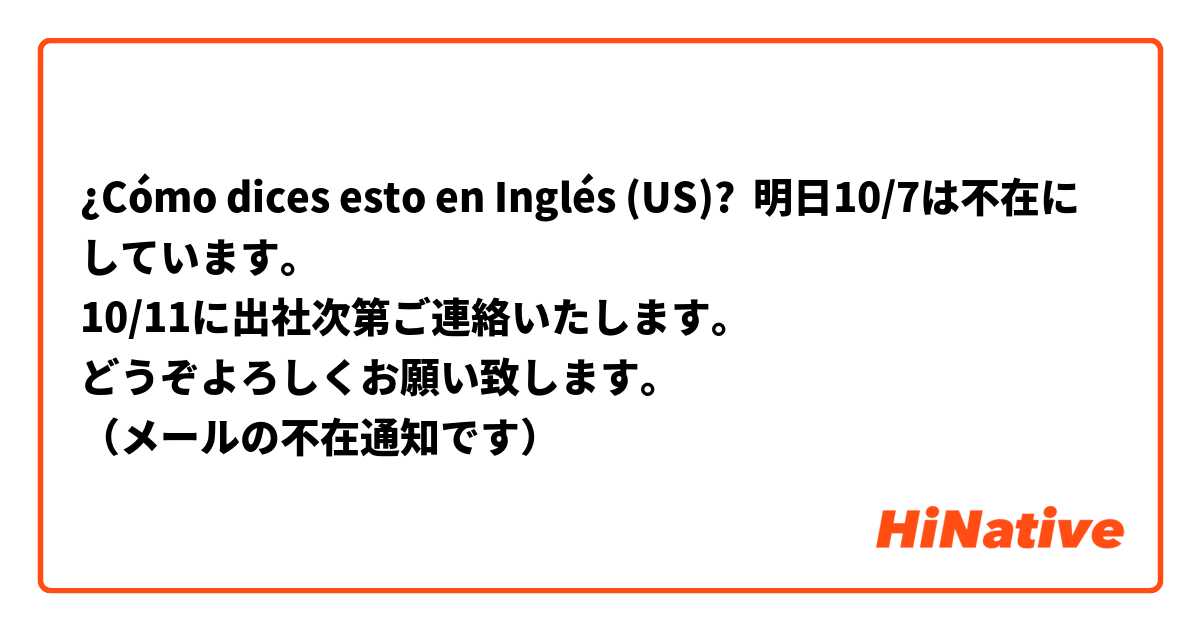 ¿Cómo dices esto en Inglés (US)? 明日10/7は不在にしています。
10/11に出社次第ご連絡いたします。
どうぞよろしくお願い致します。
（メールの不在通知です）