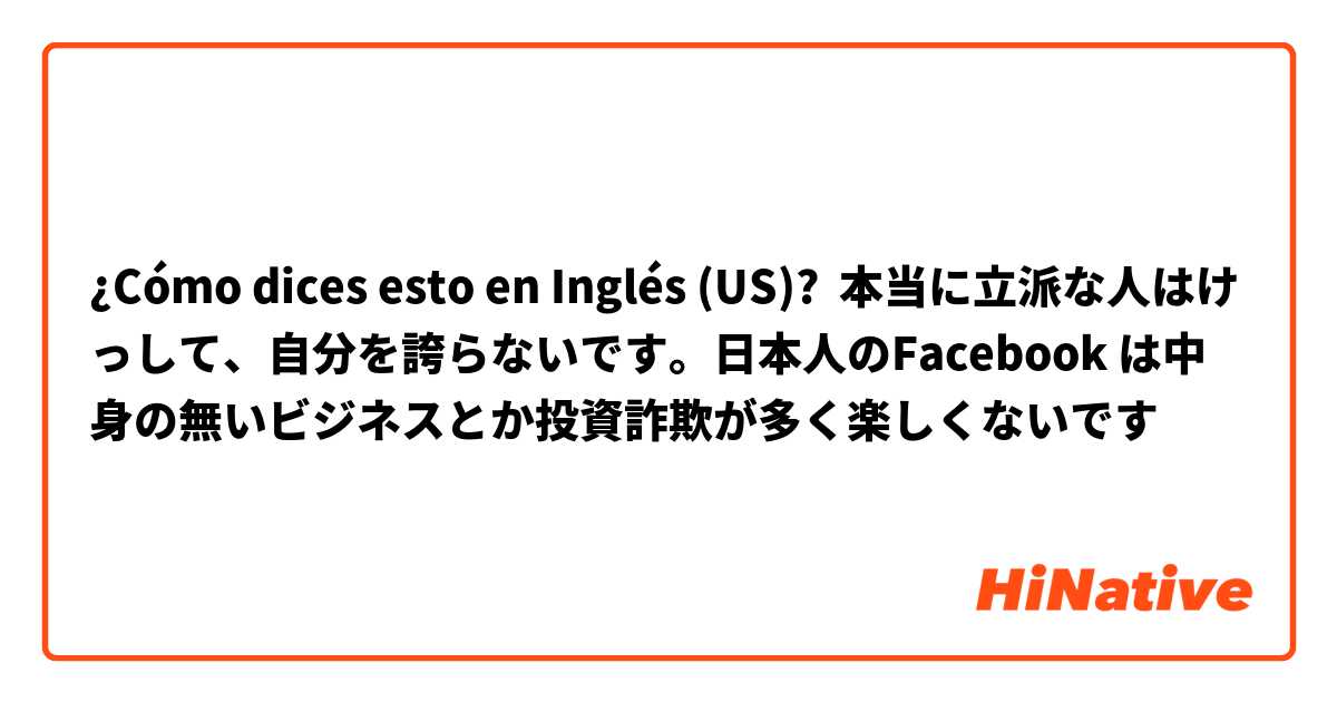 ¿Cómo dices esto en Inglés (US)? 本当に立派な人はけっして、自分を誇らないです。日本人のFacebook は中身の無いビジネスとか投資詐欺が多く楽しくないです☹️