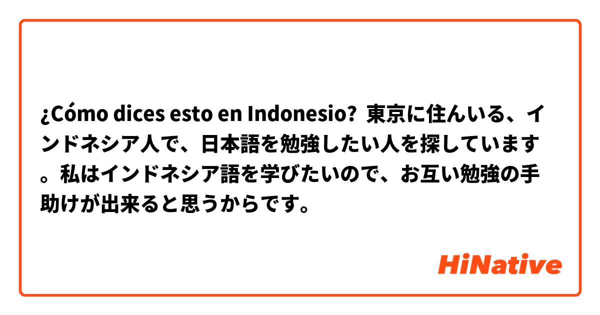 ¿Cómo dices esto en Indonesio? 東京に住んいる、インドネシア人で、日本語を勉強したい人を探しています。私はインドネシア語を学びたいので、お互い勉強の手助けが出来ると思うからです。