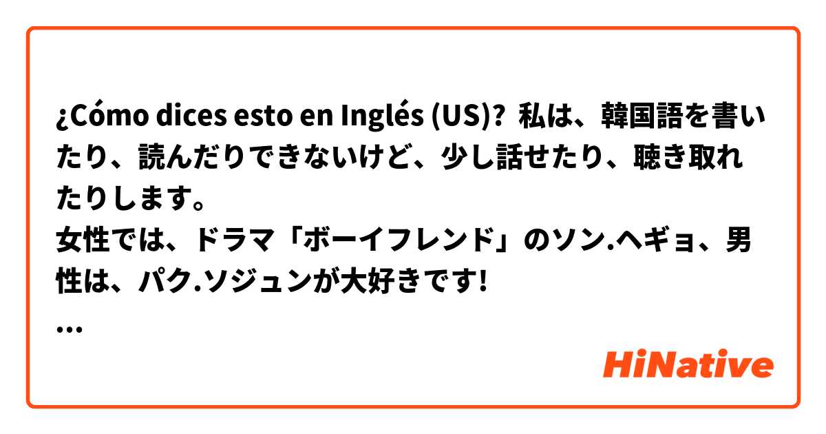 ¿Cómo dices esto en Inglés (US)? 私は、韓国語を書いたり、読んだりできないけど、少し話せたり、聴き取れたりします。
女性では、ドラマ「ボーイフレンド」のソン.ヘギョ、男性は、パク.ソジュンが大好きです!
韓国に行った時、お世辞かもしれないけど、容姿を、ほめてくださって嬉しかったです!
韓国料理も大好きです💖