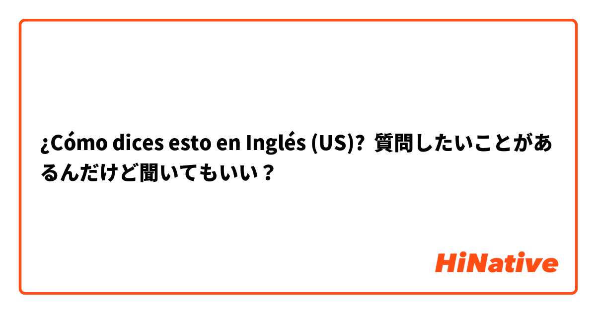 ¿Cómo dices esto en Inglés (US)? 質問したいことがあるんだけど聞いてもいい？